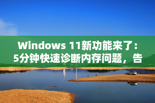 Windows 11新功能来了：5分钟快速诊断内存问题，告别蓝屏死机