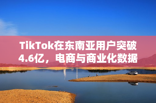 TikTok在东南亚用户突破4.6亿，电商与商业化数据亮眼