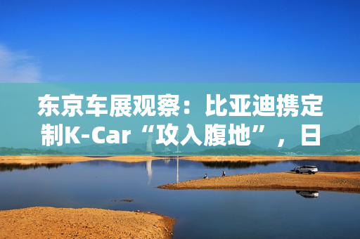 东京车展观察：比亚迪携定制K-Car“攻入腹地”，日系品牌集体反击