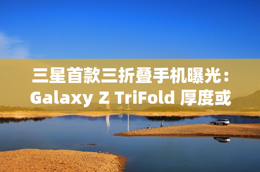三星首款三折叠手机曝光:Galaxy Z TriFold 厚度或达15mm 三星首款三折叠手机曝光:Galaxy Z TriFold 厚度或达15mm