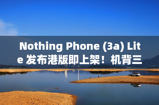 Nothing Phone (3a) Lite 发布港版即上架！机背三镜、AMOLED 萤幕，卖 $1,999 尚有这功能