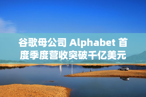 谷歌母公司 Alphabet 首度季度营收突破千亿美元