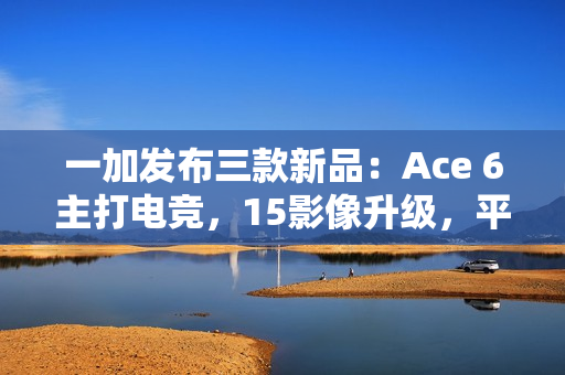 一加发布三款新品：Ace 6主打电竞，15影像升级，平板2轻薄长续航