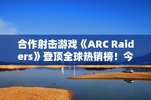 合作射击游戏《ARC Raiders》登顶全球热销榜！今日上线