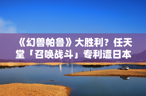 《幻兽帕鲁》大胜利？任天堂「召唤战斗」专利遭日本驳回称「缺创新性」