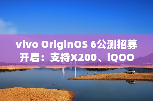 vivo OriginOS 6公测招募开启：支持X200、iQOO 13等10款机型