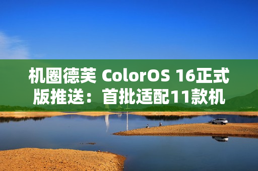 机圈德芙 ColorOS 16正式版推送：首批适配11款机型