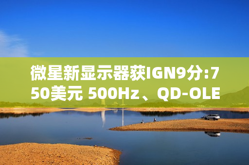 微星新显示器获IGN9分:750美元 500Hz、QD-OLED