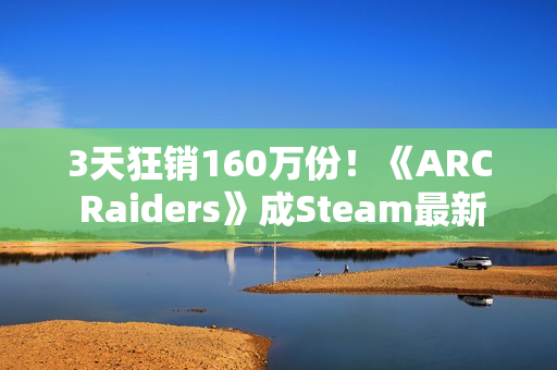 3天狂销160万份!《ARC Raiders》成Steam最新爆款 3天狂销160万份!《ARC Raiders》成Steam最新爆款