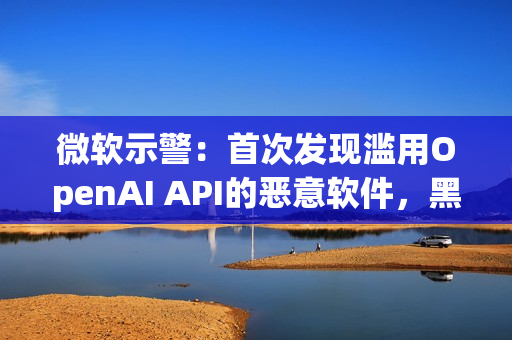 微软示警：首次发现滥用OpenAI API的恶意软件，黑客利用AI下达指令