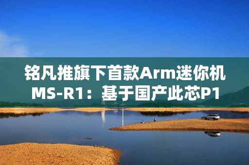 铭凡推旗下首款Arm迷你机MS-R1：基于国产此芯P1！配备PCIe x16插槽