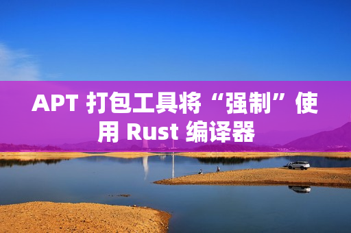 APT 打包工具将“强制”使用 Rust 编译器