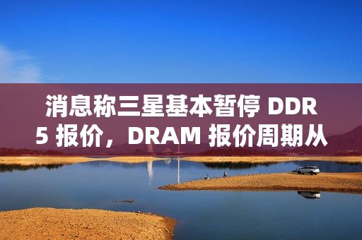 消息称三星基本暂停 DDR5 报价，DRAM 报价周期从季度转向月度