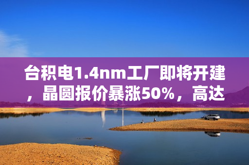 台积电1.4nm工厂即将开建，晶圆报价暴涨50%，高达4.5万美元一片