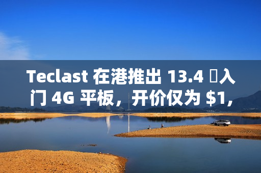 Teclast 在港推出 13.4 吋入门 4G 平板，开价仅为 $1,099!