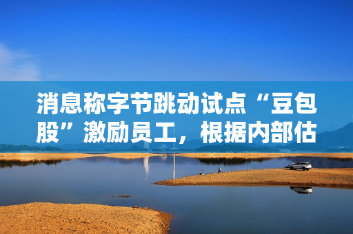 消息称字节跳动试点“豆包股”激励员工，根据内部估值定价