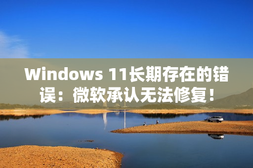 Windows 11长期存在的错误:微软承认无法修复! Windows 11长期存在的错误:微软承认无法修复!