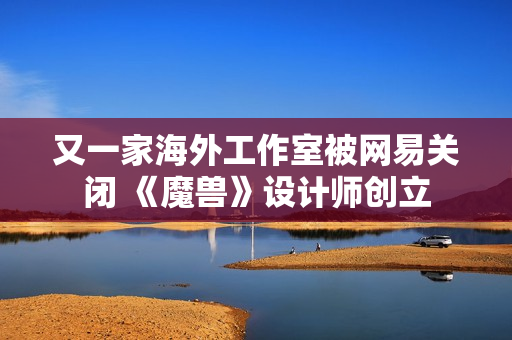 又一家海外工作室被网易关闭 《魔兽》设计师创立 又一家海外工作室被网易关闭 《魔兽》设计师创立