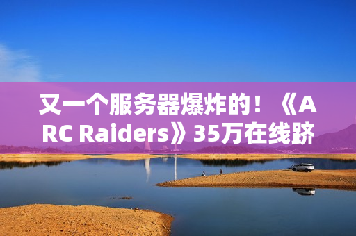 又一个服务器爆炸的！《ARC Raiders》35万在线跻身顶流