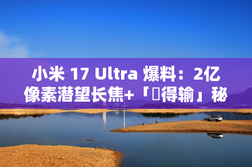 小米 17 Ultra 爆料：2亿像素潜望长焦+「冇得输」秘密武器，顶配独佔双卫星通讯!