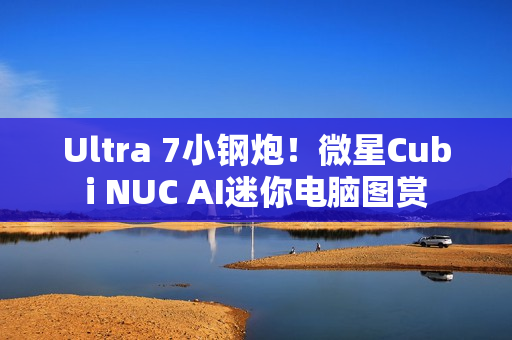 Ultra 7小钢炮！微星Cubi NUC AI迷你电脑图赏