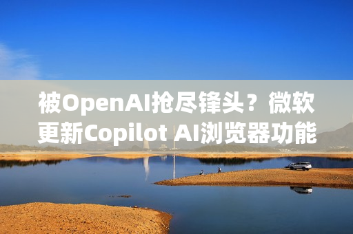 被OpenAI抢尽锋头？微软更新Copilot AI浏览器功能 关注度不如以往