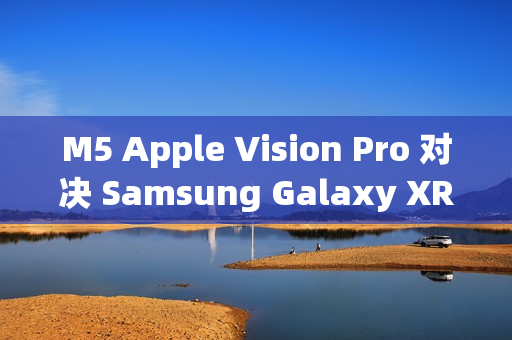 M5 Apple Vision Pro 对决 Samsung Galaxy XR：运算效能与AI智慧的世代交锋