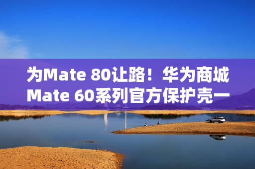 为Mate 80让路！华为商城Mate 60系列官方保护壳一折大促：到手9.9元