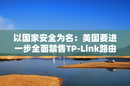 以国家安全为名：美国要进一步全面禁售TP-Link路由器！