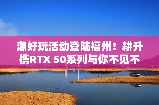 潮好玩活动登陆福州！耕升携RTX 50系列与你不见不散！