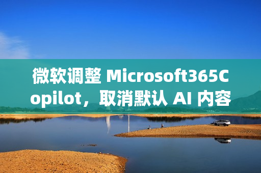 微软调整 Microsoft365Copilot，取消默认 AI 内容免责声明