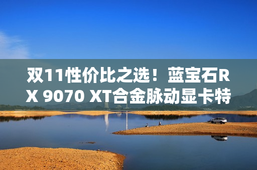 双11性价比之选！蓝宝石RX 9070 XT合金脉动显卡特惠到手4672元