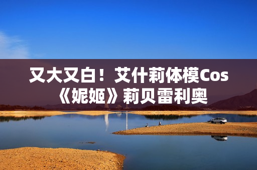 又大又白！艾什莉体模Cos《妮姬》莉贝雷利奥