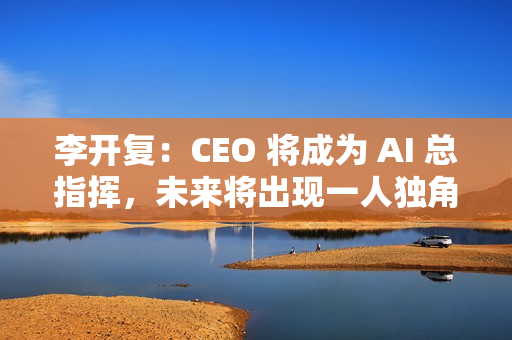 李开复：CEO 将成为 AI 总指挥，未来将出现一人独角兽公司