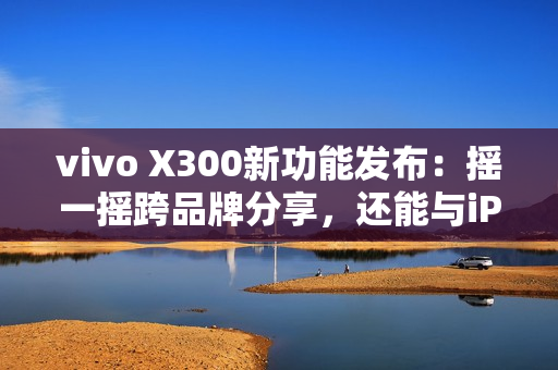 vivo X300新功能发布：摇一摇跨品牌分享，还能与iPad互联