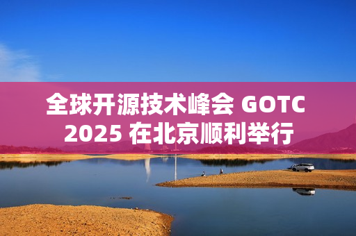 全球开源技术峰会 GOTC 2025 在北京顺利举行