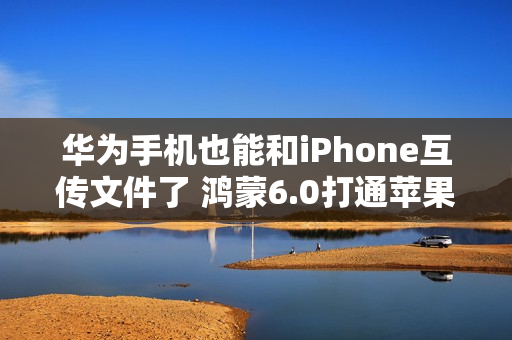 华为手机也能和iPhone互传文件了 鸿蒙6.0打通苹果生态
