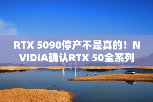 RTX 5090停产不是真的！NVIDIA确认RTX 50全系列正常