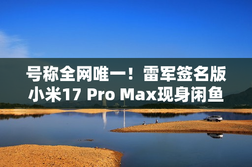 号称全网唯一！雷军签名版小米17 Pro Max现身闲鱼 售价高达2.3万元