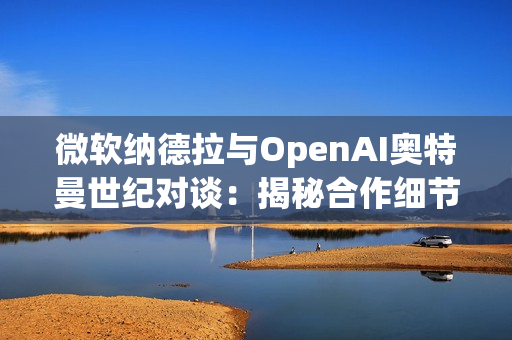 微软纳德拉与OpenAI奥特曼世纪对谈：揭秘合作细节，曝光AI未来路线