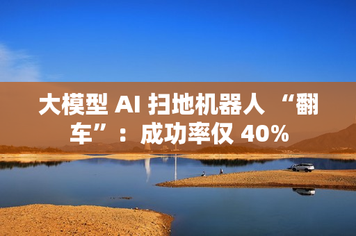 大模型 AI 扫地机器人 “翻车”：成功率仅 40%