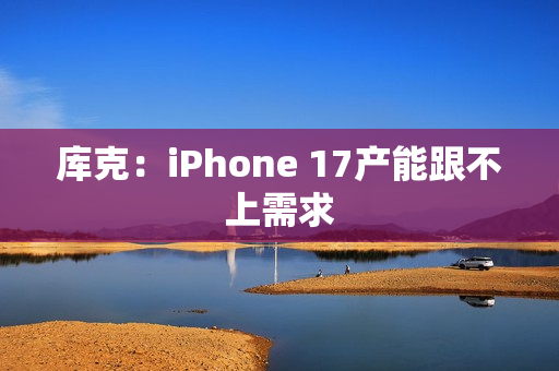 库克：iPhone 17产能跟不上需求