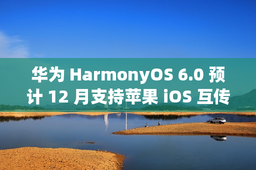 华为 HarmonyOS 6.0 预计 12 月支持苹果 iOS 互传文件功能