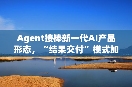 Agent接棒新一代AI产品形态，“结果交付”模式加速产业落地