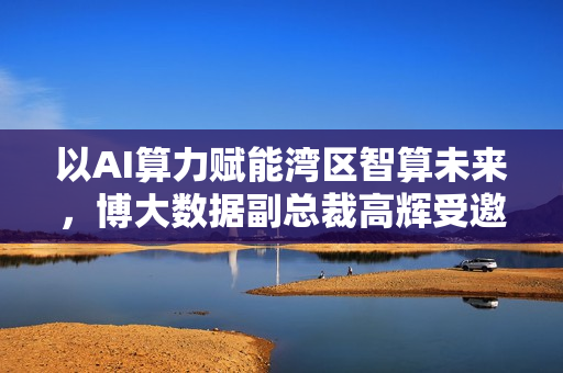 以AI算力赋能湾区智算未来，博大数据副总裁高辉受邀启动“AI算力+”行动倡议