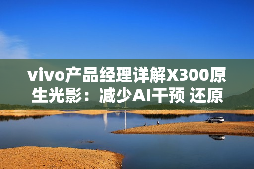 vivo产品经理详解X300原生光影：减少AI干预 还原真实