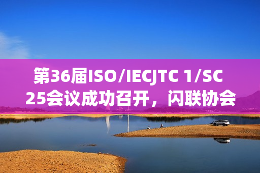 第36届ISO/IECJTC 1/SC 25会议成功召开，闪联协会推动多项标准取得重要进展