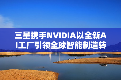 三星携手NVIDIA以全新AI工厂引领全球智能制造转型