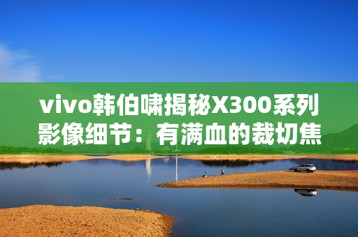 vivo韩伯啸揭秘X300系列影像细节：有满血的裁切焦段