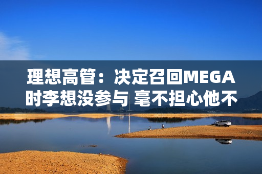 理想高管：决定召回MEGA时李想没参与 毫不担心他不同意